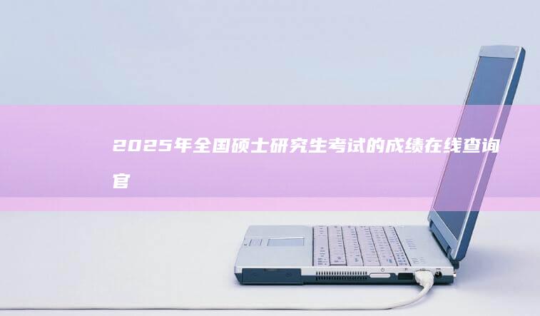 2025年全国硕士研究生考试的成绩在线查询官方入口指南